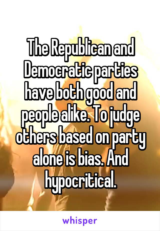 The Republican and Democratic parties have both good and people alike. To judge others based on party alone is bias. And hypocritical.