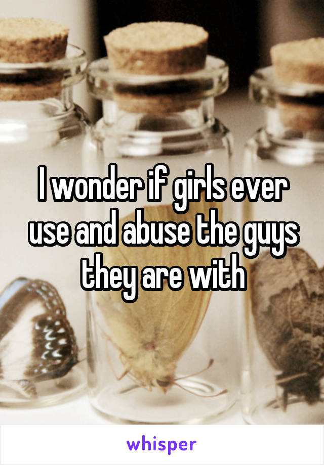 I wonder if girls ever use and abuse the guys they are with