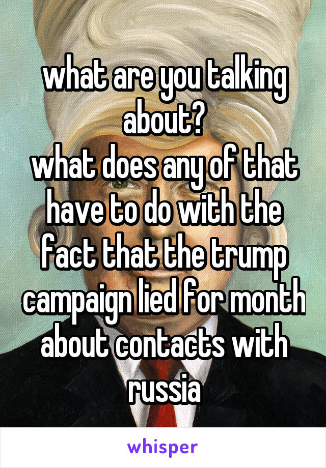 what are you talking about?
what does any of that have to do with the fact that the trump campaign lied for month about contacts with russia