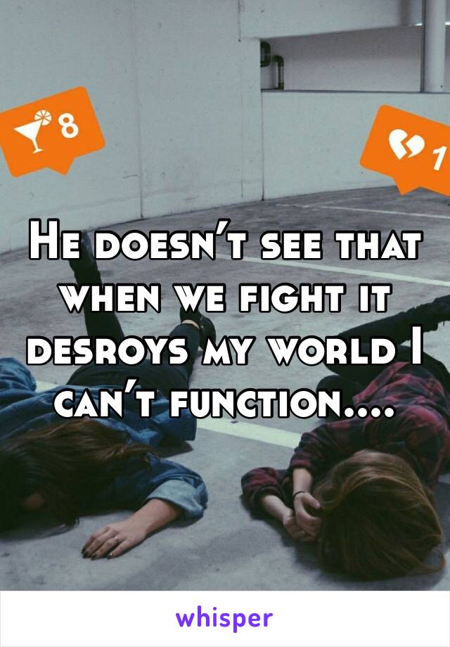 He doesn’t see that when we fight it desroys my world I can’t function....