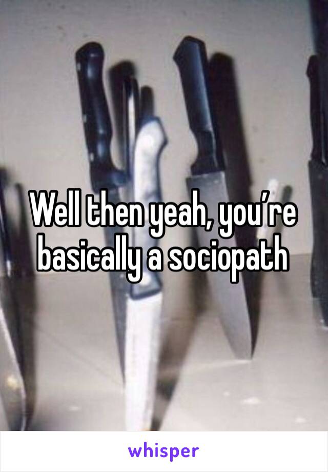 Well then yeah, you’re basically a sociopath 