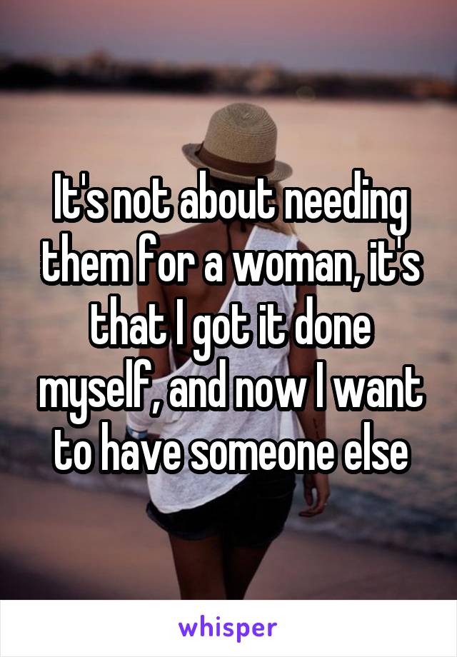 It's not about needing them for a woman, it's that I got it done myself, and now I want to have someone else