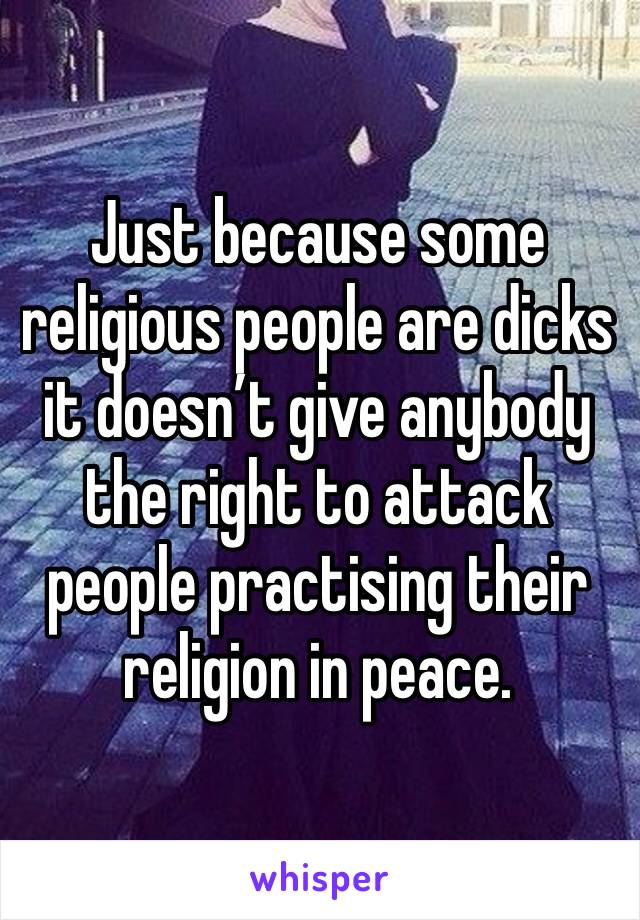 Just because some religious people are dicks it doesn’t give anybody the right to attack people practising their religion in peace.