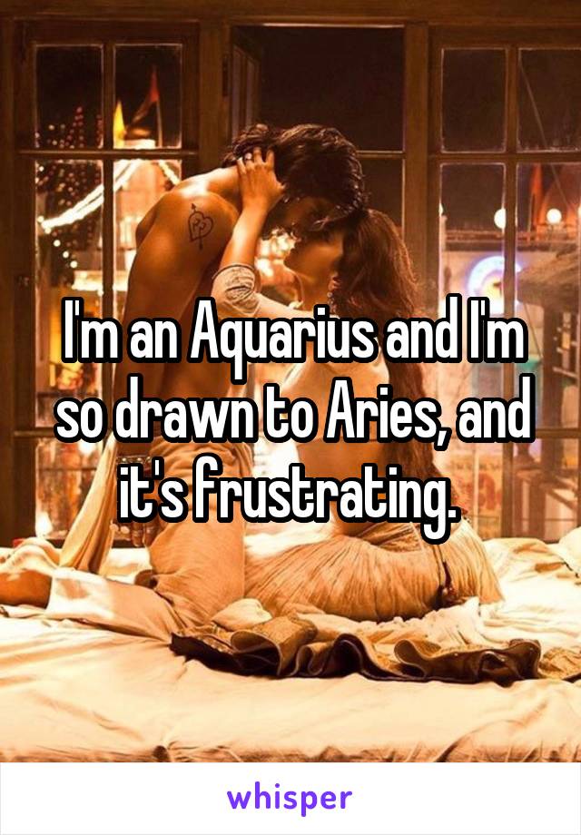 I'm an Aquarius and I'm so drawn to Aries, and it's frustrating. 