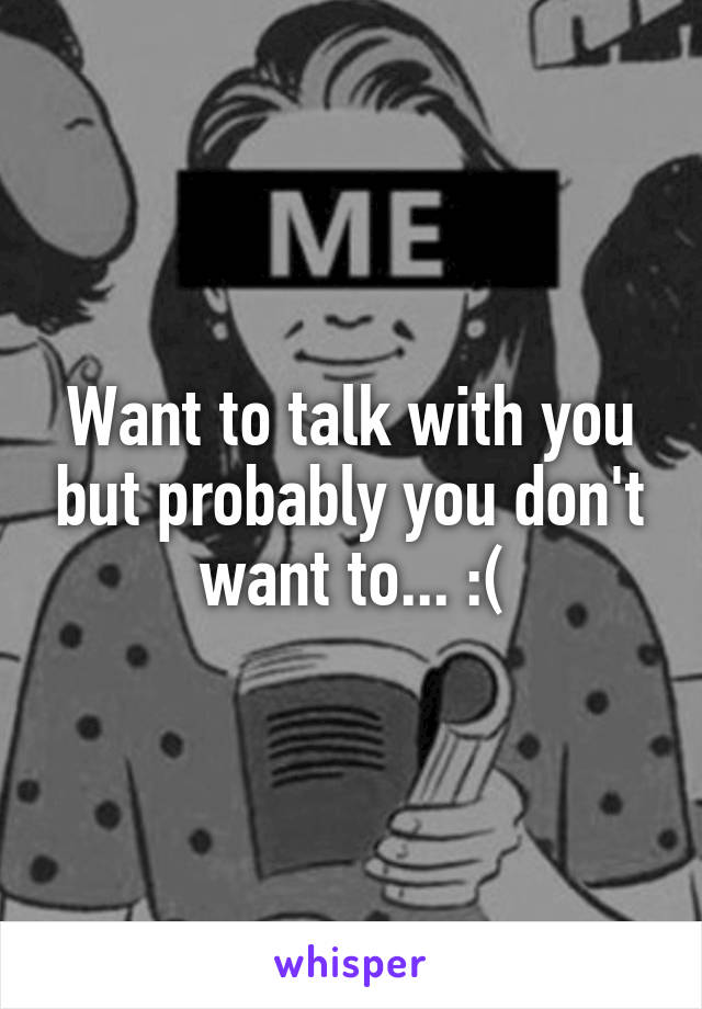 Want to talk with you but probably you don't want to... :(