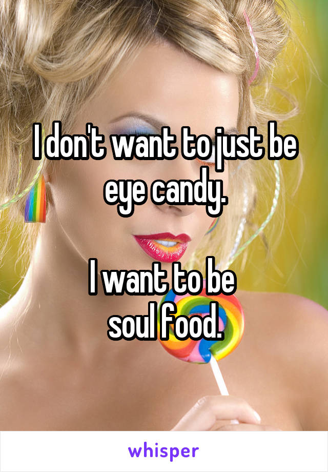 I don't want to just be
eye candy.

I want to be 
soul food.
