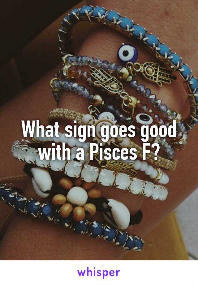 What sign goes good with a Pisces F?