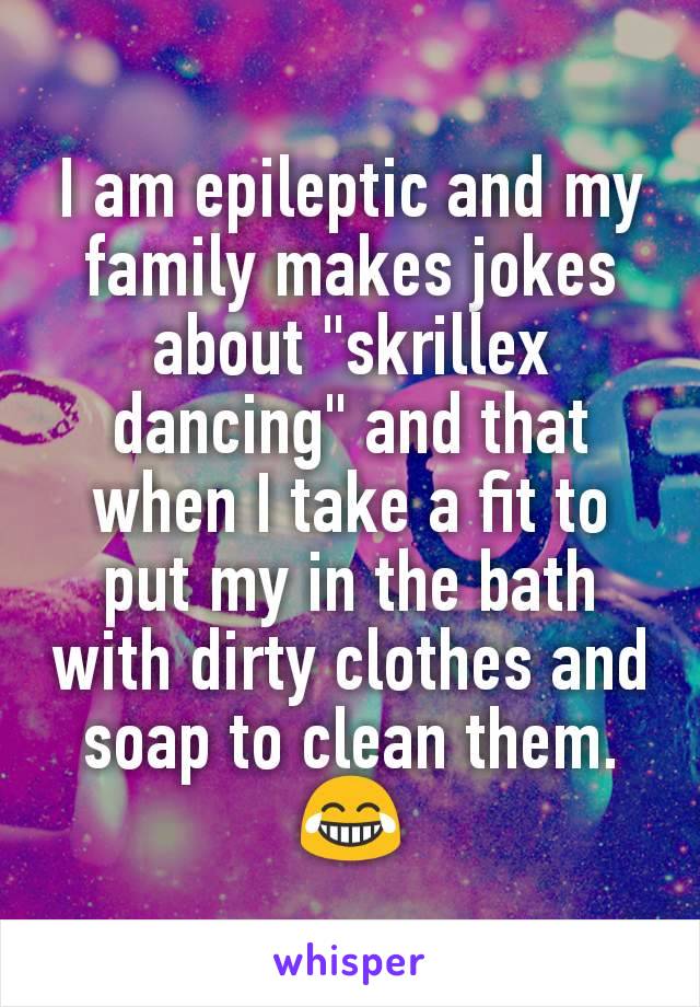 I am epileptic and my family makes jokes about "skrillex dancing" and that when I take a fit to put my in the bath with dirty clothes and soap to clean them.
😂