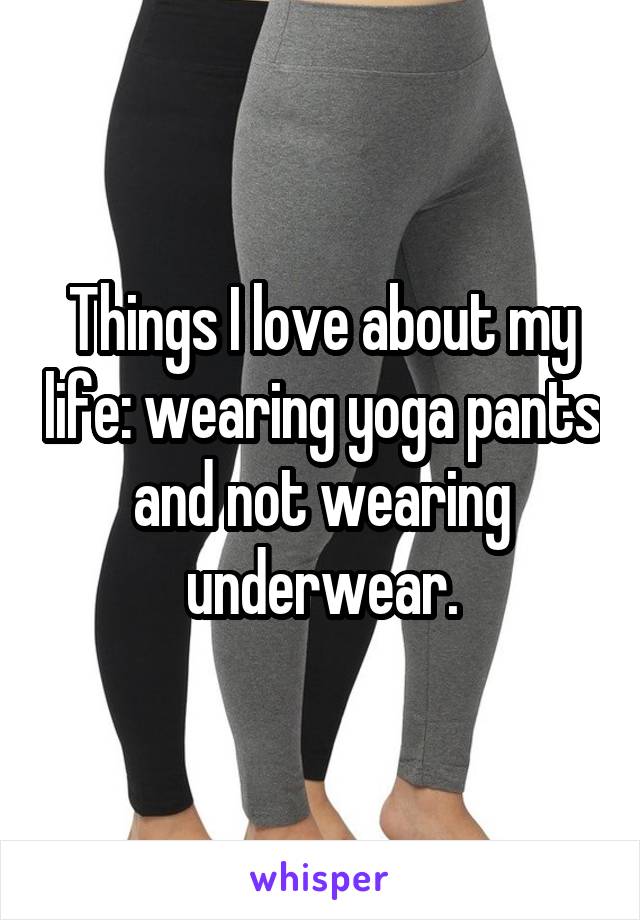 Things I love about my life: wearing yoga pants and not wearing underwear.