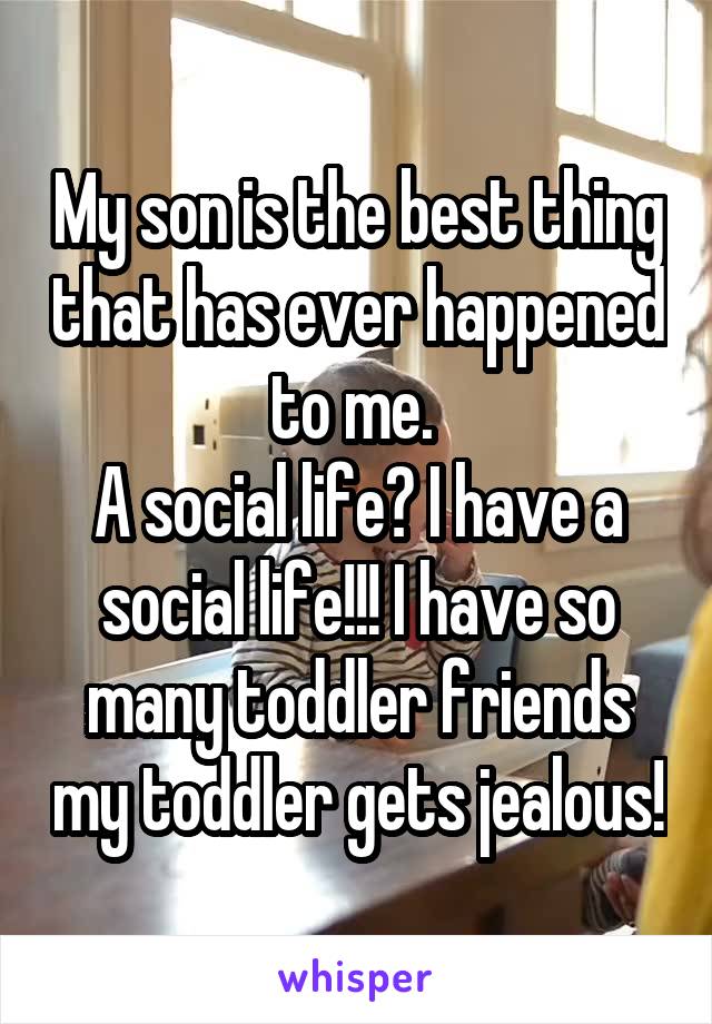 My son is the best thing that has ever happened to me. 
A social life? I have a social life!!! I have so many toddler friends my toddler gets jealous!