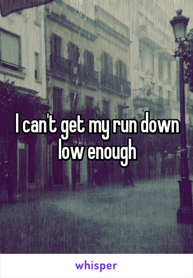 I can't get my run down low enough