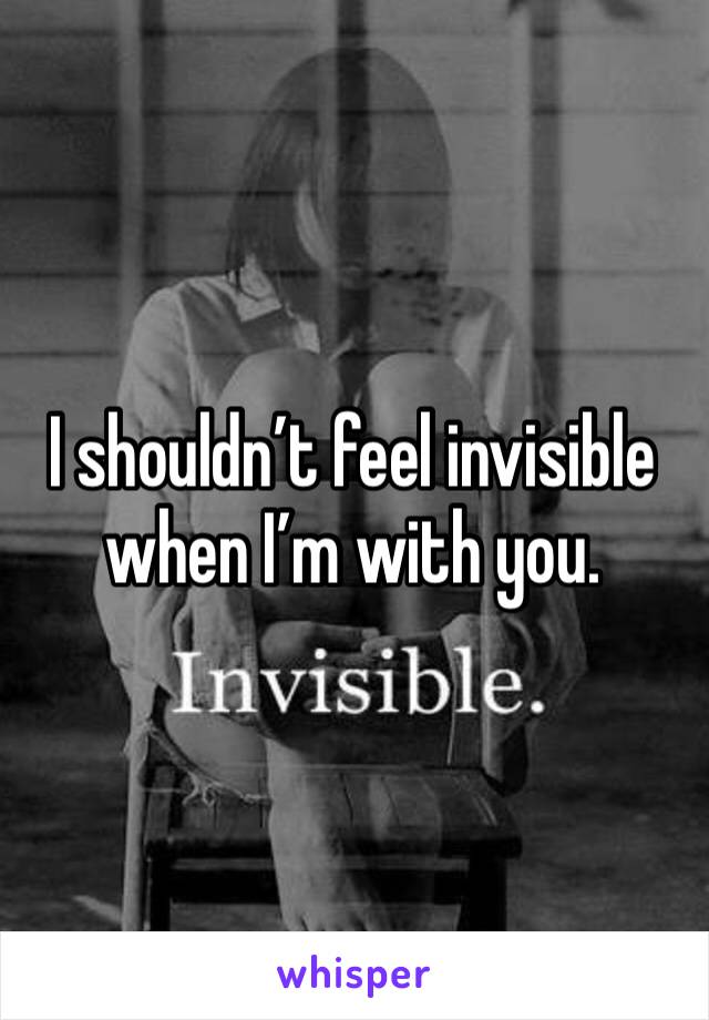 I shouldn’t feel invisible when I’m with you. 