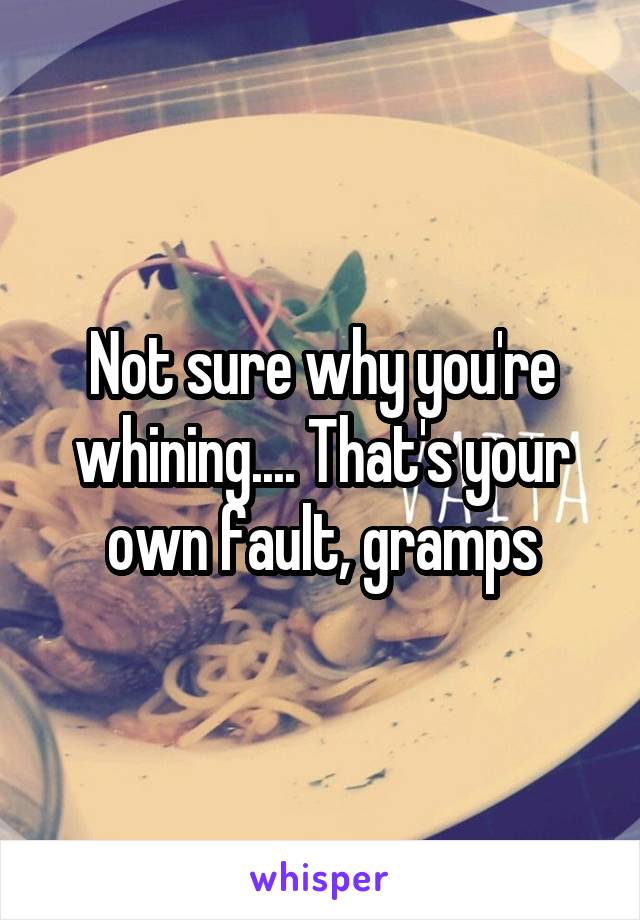 Not sure why you're whining.... That's your own fault, gramps