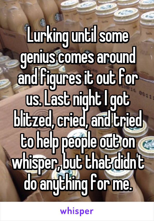 Lurking until some genius comes around and figures it out for us. Last night I got blitzed, cried, and tried to help people out on whisper, but that didn't do anything for me.