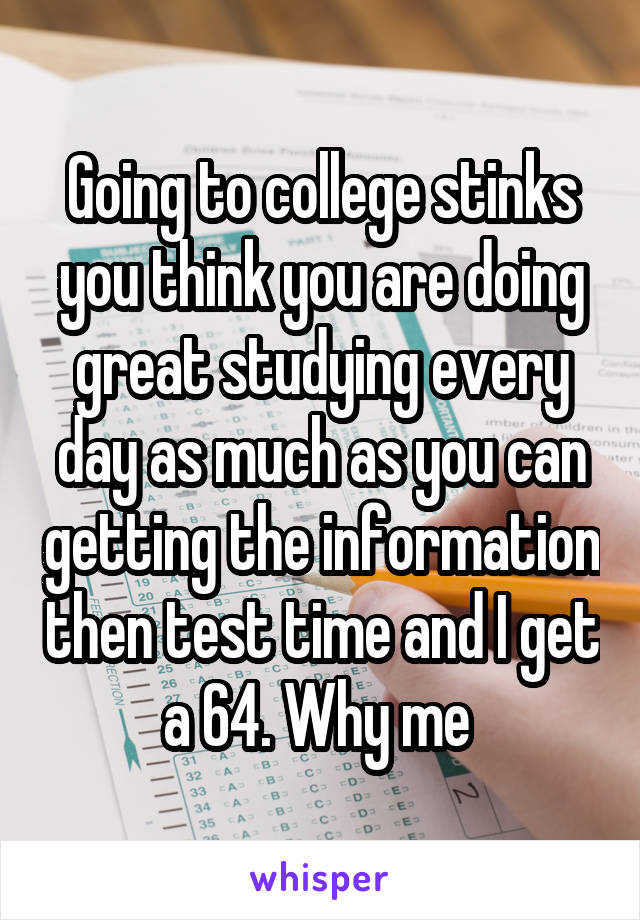 Going to college stinks you think you are doing great studying every day as much as you can getting the information then test time and I get a 64. Why me 