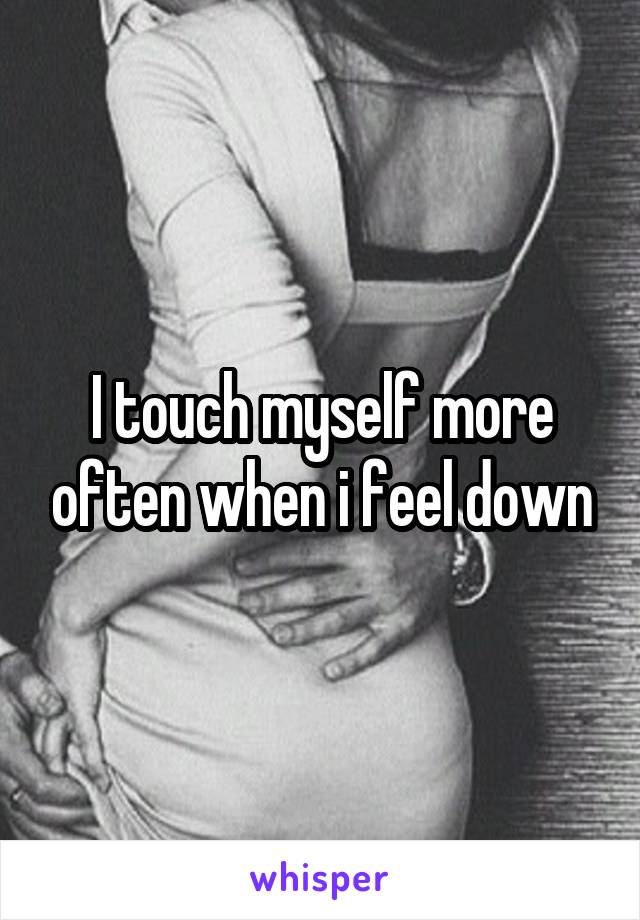 I touch myself more often when i feel down