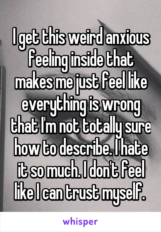 I get this weird anxious feeling inside that makes me just feel like everything is wrong that I'm not totally sure how to describe. I hate it so much. I don't feel like I can trust myself. 