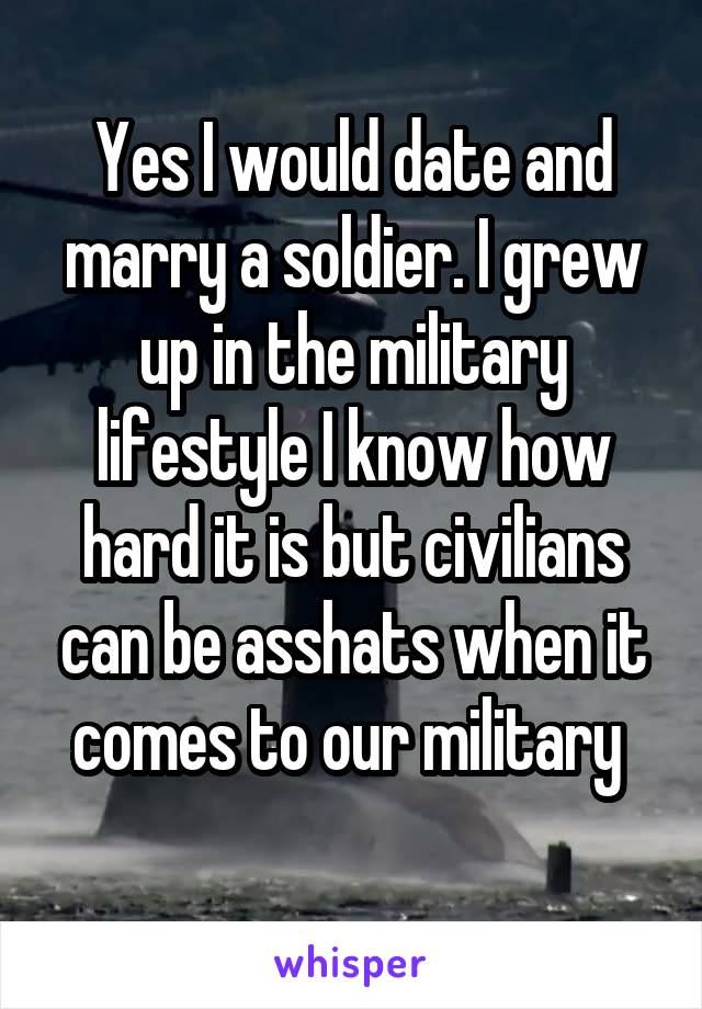 Yes I would date and marry a soldier. I grew up in the military lifestyle I know how hard it is but civilians can be asshats when it comes to our military 
