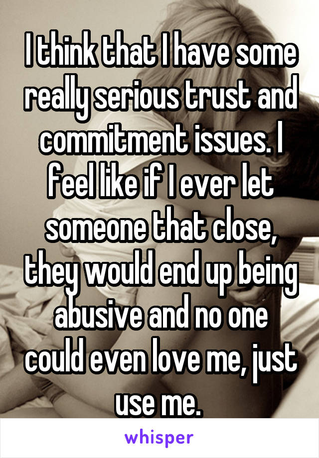 I think that I have some really serious trust and commitment issues. I feel like if I ever let someone that close, they would end up being abusive and no one could even love me, just use me. 