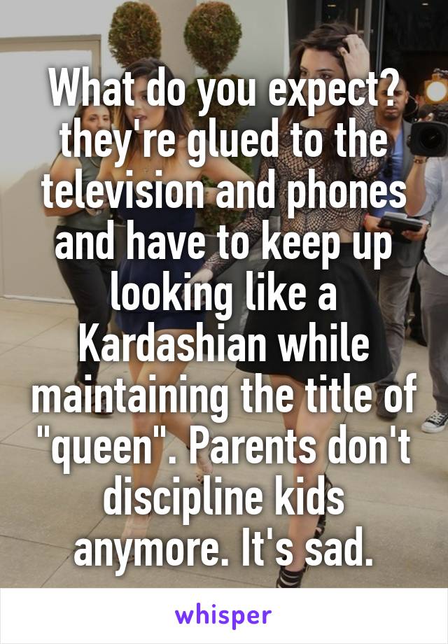 What do you expect? they're glued to the television and phones and have to keep up looking like a Kardashian while maintaining the title of "queen". Parents don't discipline kids anymore. It's sad.