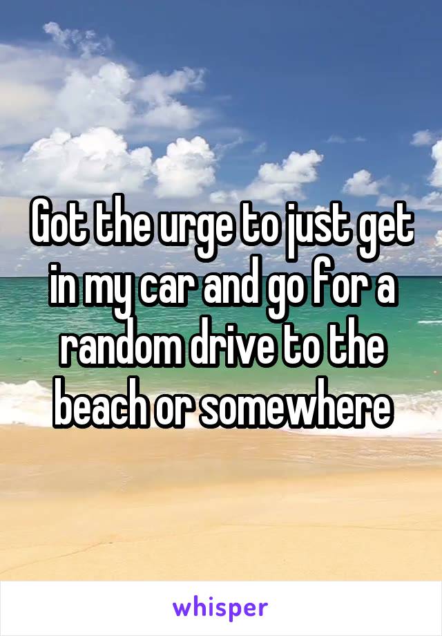 Got the urge to just get in my car and go for a random drive to the beach or somewhere