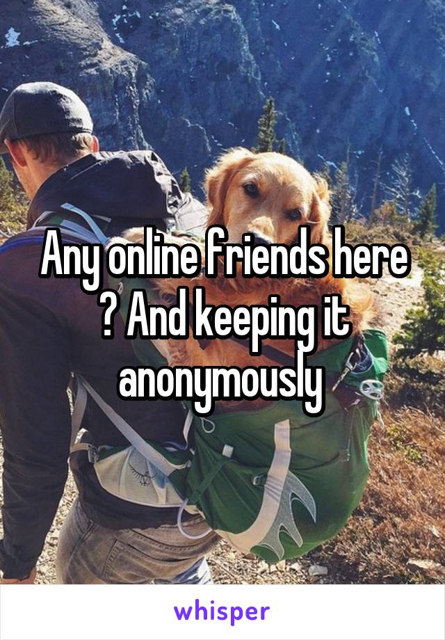 Any online friends here ? And keeping it anonymously 