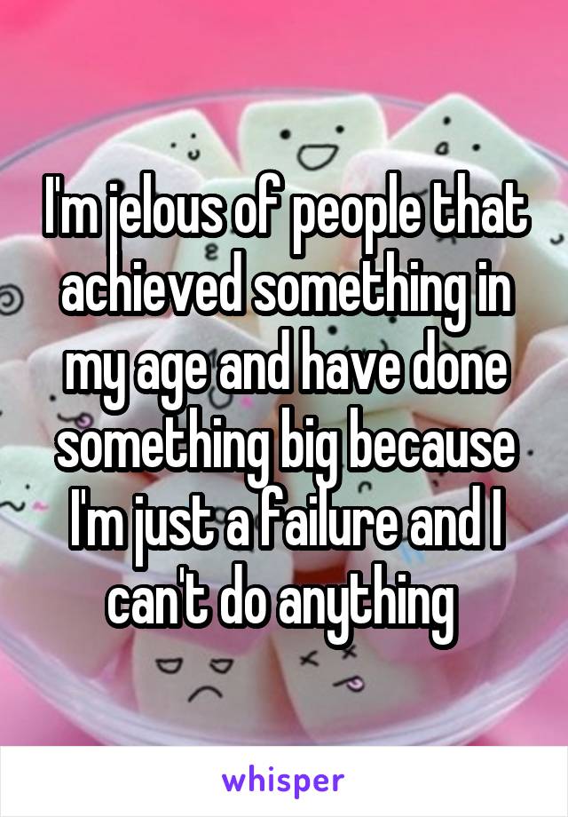 I'm jelous of people that achieved something in my age and have done something big because I'm just a failure and I can't do anything 