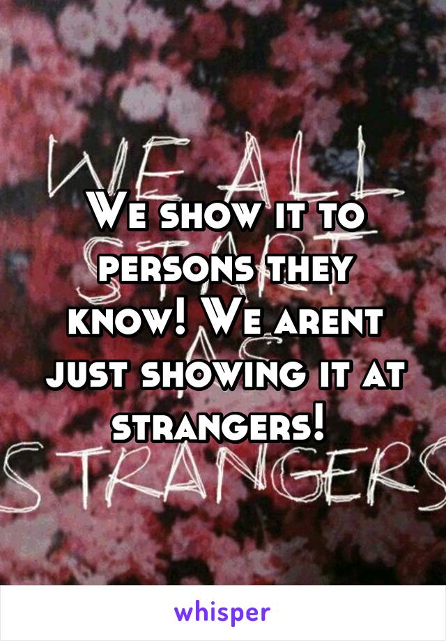 We show it to persons they know! We arent just showing it at strangers! 
