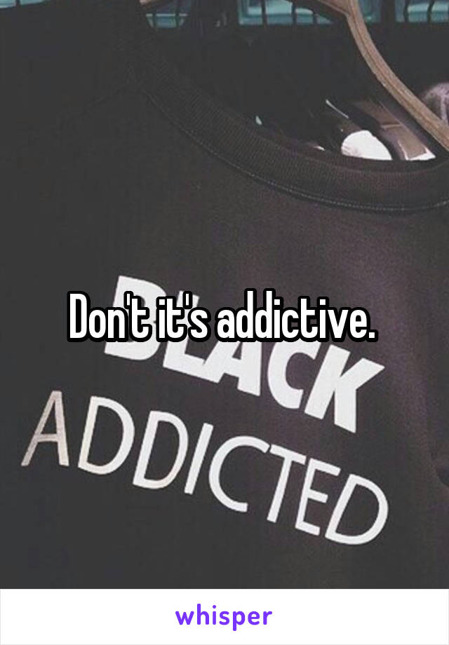 Don't it's addictive. 