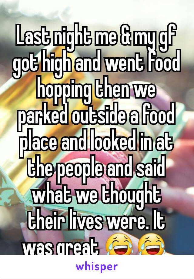 Last night me & my gf got high and went food hopping then we parked outside a food place and looked in at the people and said what we thought their lives were. It was great 😂😂 