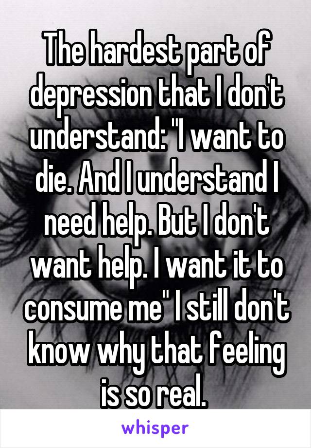 The hardest part of depression that I don't understand: "I want to die. And I understand I need help. But I don't want help. I want it to consume me" I still don't know why that feeling is so real. 