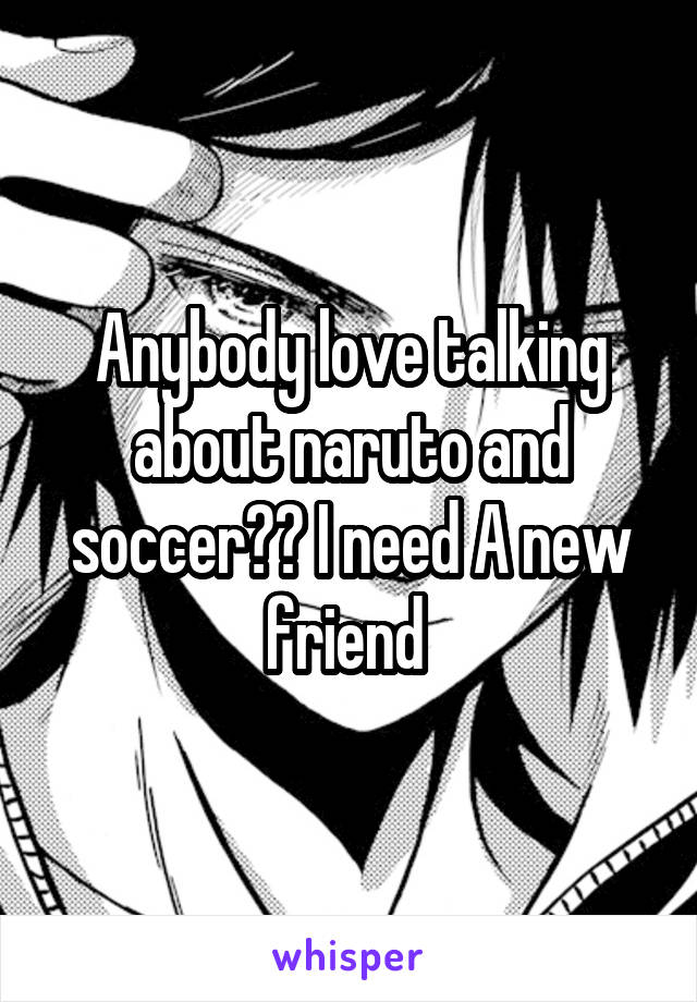 Anybody love talking about naruto and soccer?? I need A new friend 