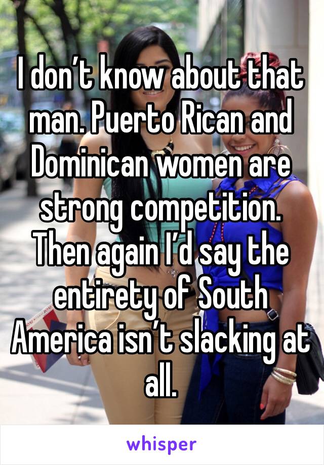 I don’t know about that man. Puerto Rican and Dominican women are strong competition. Then again I’d say the entirety of South America isn’t slacking at all.