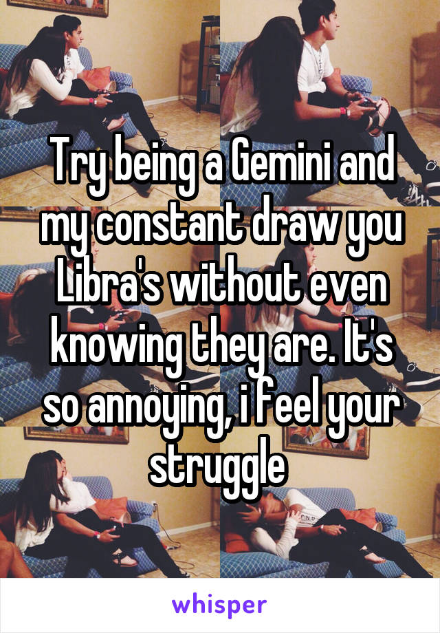 Try being a Gemini and my constant draw you Libra's without even knowing they are. It's so annoying, i feel your struggle 