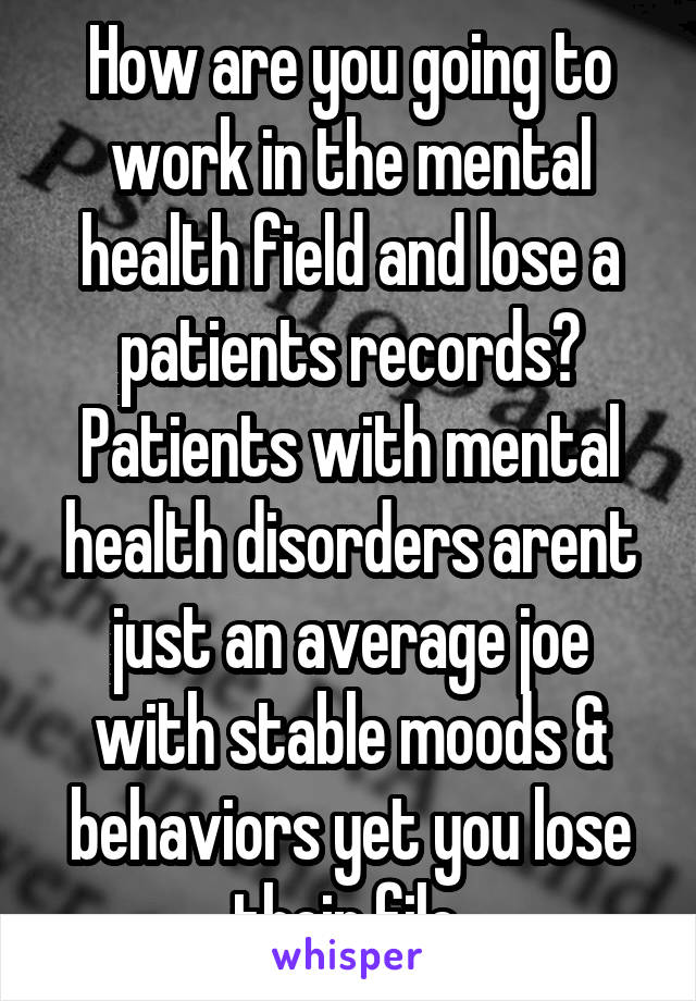 How are you going to work in the mental health field and lose a patients records? Patients with mental health disorders arent just an average joe with stable moods & behaviors yet you lose their file.