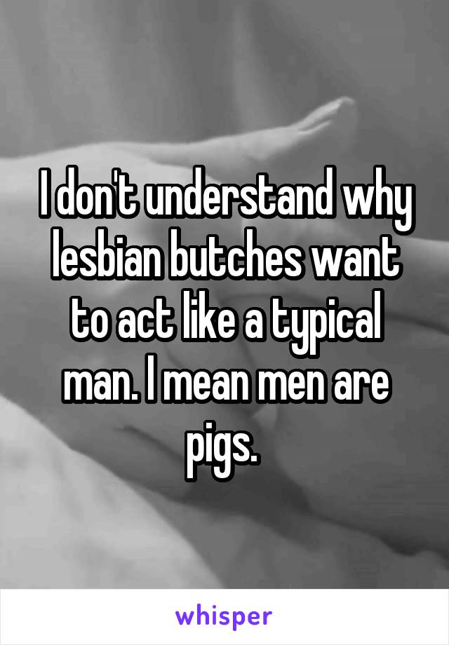 I don't understand why lesbian butches want to act like a typical man. I mean men are pigs. 