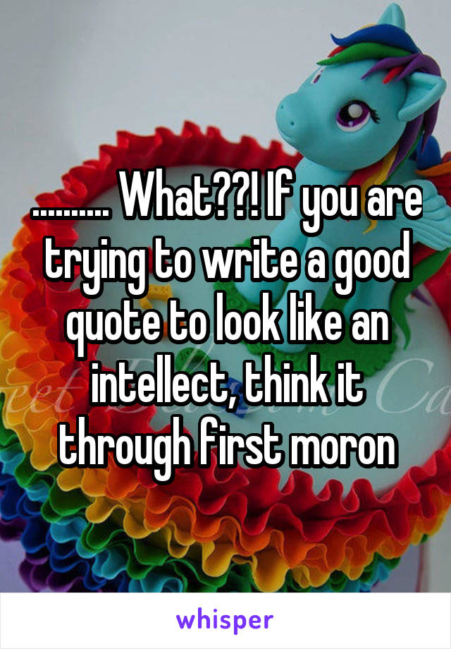 .......... What??! If you are trying to write a good quote to look like an intellect, think it through first moron