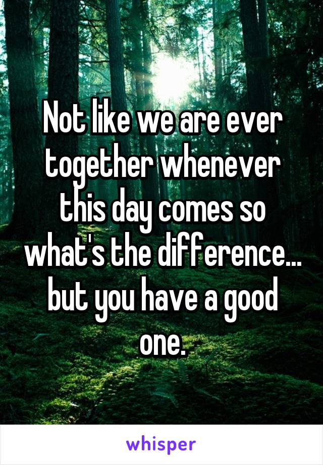 Not like we are ever together whenever this day comes so what's the difference... but you have a good one.
