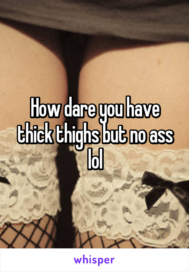 How dare you have thick thighs but no ass lol