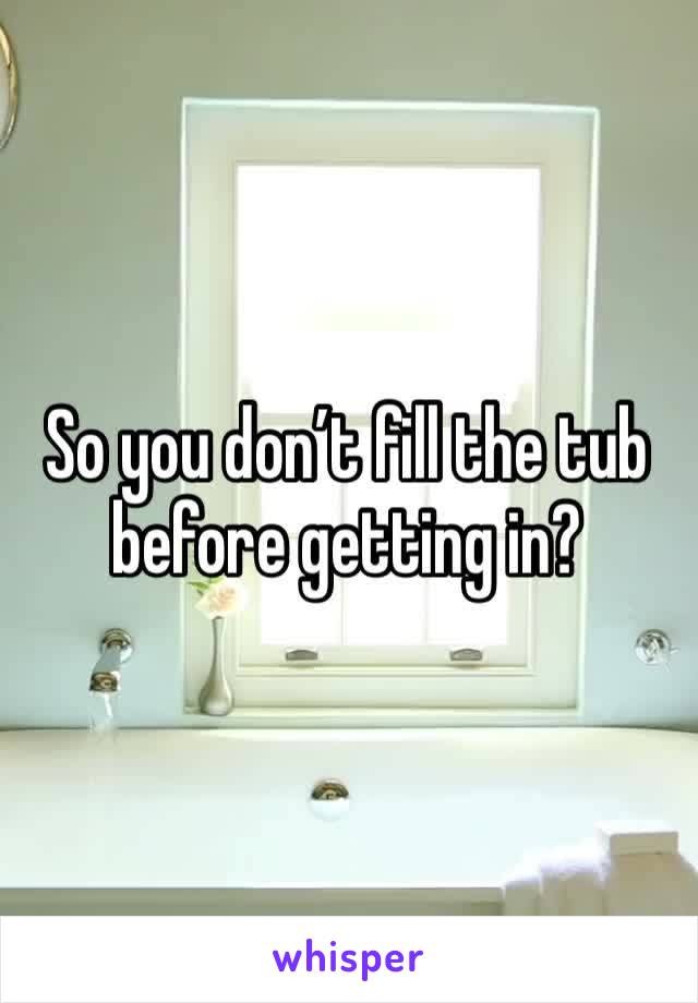 So you don’t fill the tub before getting in?