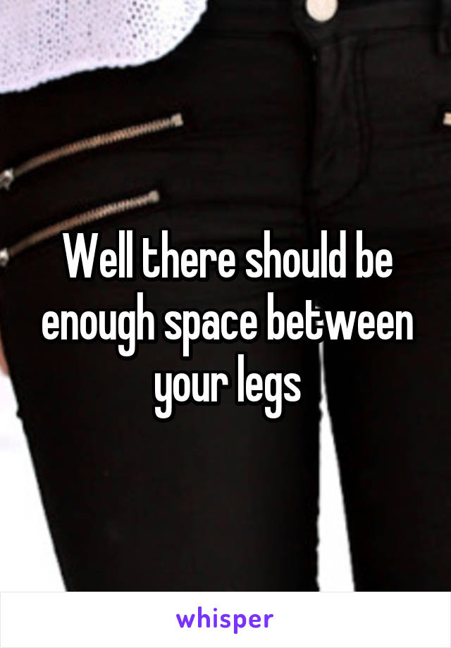 Well there should be enough space between your legs