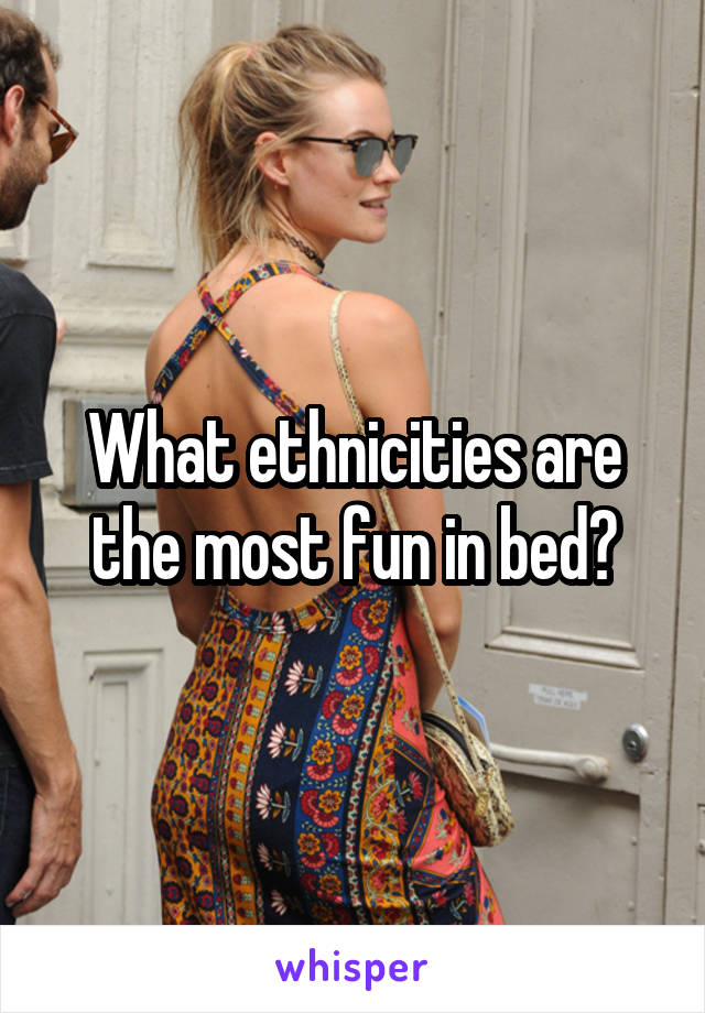 What ethnicities are the most fun in bed?