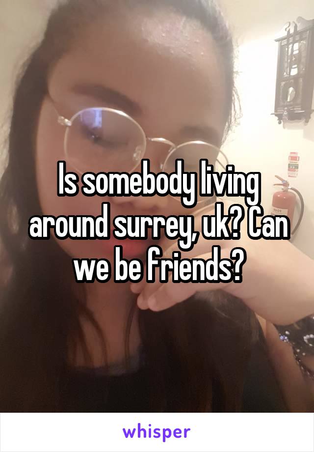 Is somebody living around surrey, uk? Can we be friends?