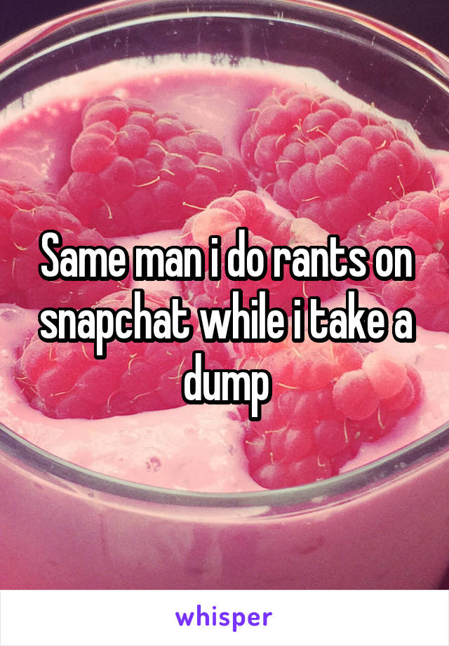 Same man i do rants on snapchat while i take a dump
