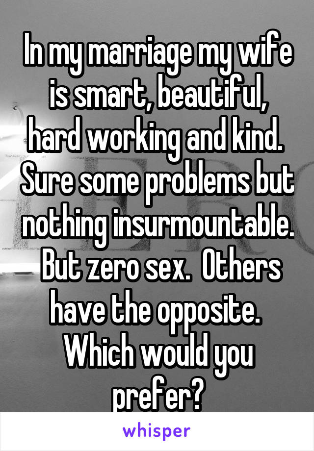 In my marriage my wife is smart, beautiful, hard working and kind.  Sure some problems but nothing insurmountable.  But zero sex.  Others have the opposite.  Which would you prefer?
