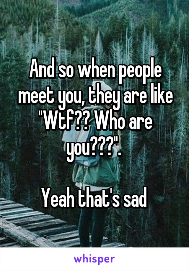 And so when people meet you, they are like ''Wtf?? Who are you???''. 

Yeah that's sad 