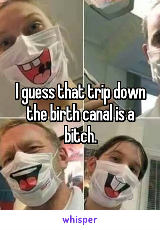 I guess that trip down the birth canal is a bitch.