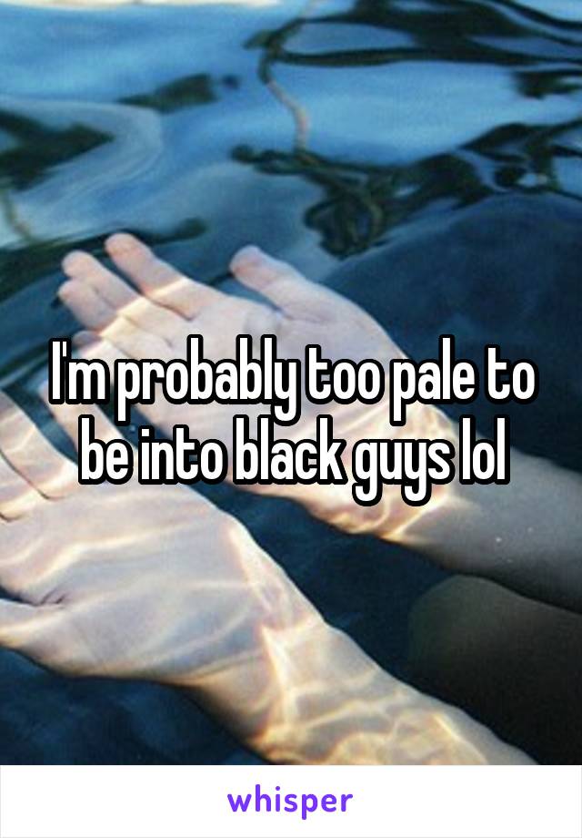 I'm probably too pale to be into black guys lol