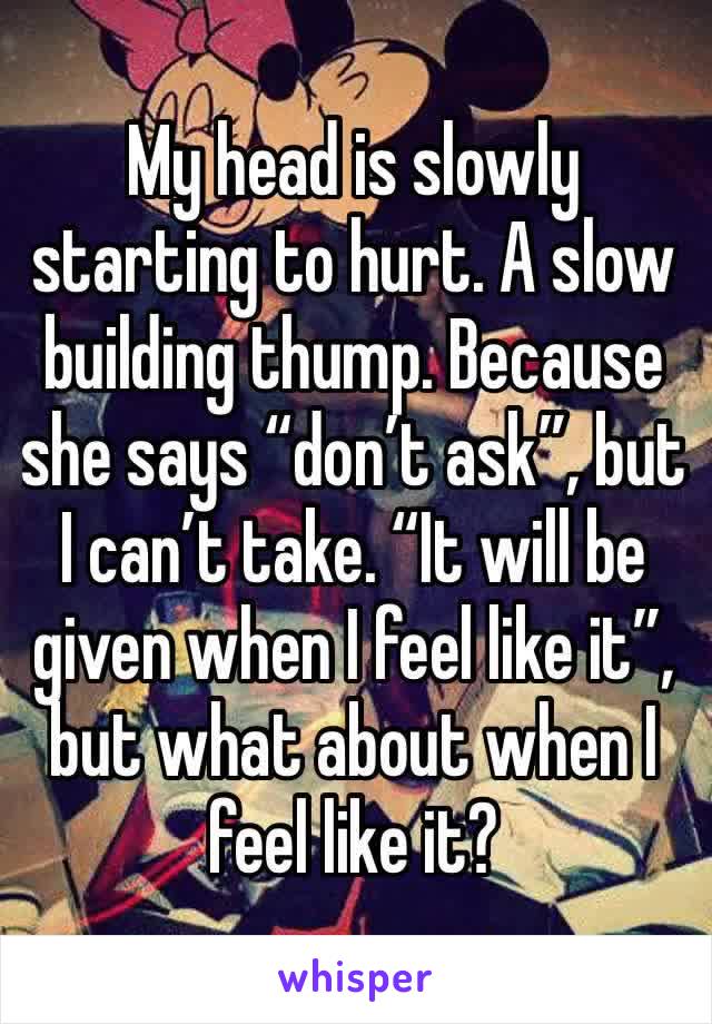 My head is slowly starting to hurt. A slow building thump. Because she says “don’t ask”, but I can’t take. “It will be given when I feel like it”, but what about when I feel like it?