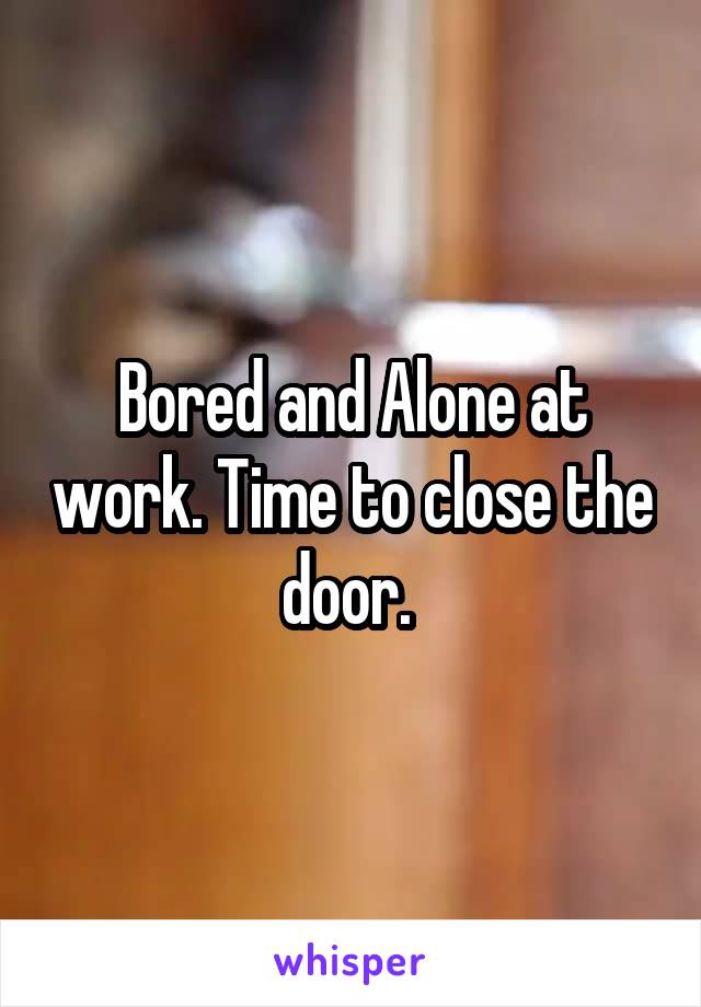 Bored and Alone at work. Time to close the door. 